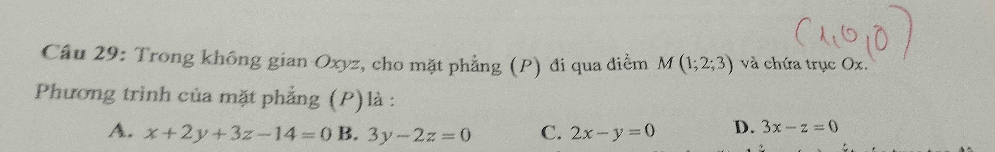 Trong không gian Oxyz, cho mặt phẳng (P) đi qua điểm A M(1;2;3) và chứa trục Ox.
Phương trình của mặt phẳng (P)là :
A. x+2y+3z-14=0 B. 3y-2z=0 C. 2x-y=0
D. 3x-z=0