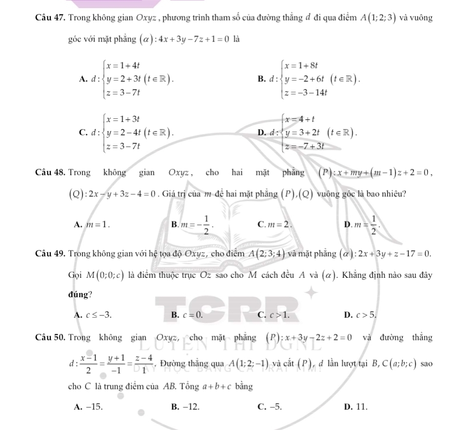 Trong không gian Oxyz , phương trình tham số của đường thẳng đ đi qua điểm A(1;2;3) và vuông
góc với mặt phẳng (α): 4x+3y-7z+1=0 là
A. d:beginarrayl x=1+4t y=2+3t(t∈ R). z=3-7tendarray. d:beginarrayl x=1+8t y=-2+6t(t∈ R). z=-3-14tendarray.
B.
C. d:beginarrayl x=1+3t y=2-4t z=3-7tendarray. (t∈ R). d=beginarrayl x=4+t y=3+2t z=-7+3tendarray. (t∈ R).
D.
Câu 48. Trong không gian Oxyz , cho hai mặt phẳng (P):x+my+(m-1)z+2=0,
(Q): 2x-y+3z-4=0. Giá trị của m đề hai mặt phẳng (P),(Q) vuông góc là bao nhiêu?
A. m=1. B. m=- 1/2 . C. m=2. D. m= 1/2 .
Câu 49. Trong không gian với hệ tọa độ Oxyz, cho điểm A(2;3;4) và mặt phẳng (α): 2x+3y+z-17=0.
Gọi M(0;0;c) là điểm thuộc trục Oz sao cho M cách đều A và (α). Khẳng định nào sau đây
đúng?
A. c≤ -3. B. c=0. C. c>1. D. c>5.
Câu 50. Trong không gian Oxyz, cho mặt phẳng (P):x+3y-2z+2=0 và đường thắng
d :  (x-1)/2 = (y+1)/-1 = (z-4)/1 . Đường thắng qua A(1;2;-1) và cắt (P), đ lần lượt tại B, ,C(a;b;c) sao
cho C là trung điểm của AB. Tổng a+b+c bằng
A. -15. B. −12. C. -5. D. 11.