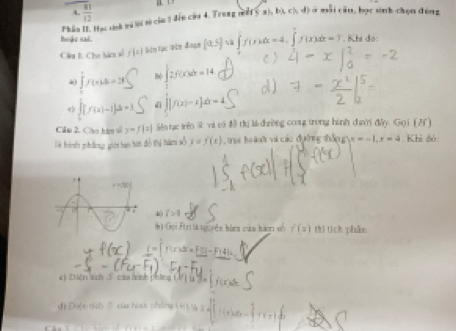  51/12 
Phần II. Hạc tinh wi S sử củu 1 đến cầa 4. Trang nữ 5 a), b), c), đ) ở mỗi cầu, bọc sinh chọn đóng
hoặe sai. ∈tlimits _0^(1f(x)dx=4.∈tlimits _0^1f(x)dx=7. Khi đó:
Câu I. Cho hàmu số f(x) hên tục win đoạn [0,5] sà
à lb( ∈t 2f(x)dx=14
∈t [f(x)-1]dx=3 dì j[f(x)-x]dx=4
Cầm 2. Cho hàm s y=f(x) Sêo tạc trên S vi có đô thị là dhường cong trong hình dưười đây. Gọi (Af )
là hình pháng giới bạ tớt đồ thị hàm số y=f(x) *  oi ho à  và các đường thốn g x=-1,x=4. Khi đó:
i>1
bi Gội Ftrị là nguyên hàmm của hàm số f(x) thí tích phần
_ i)=Ft(x)=t_ El=1-_ Fi4|
c) Diên sch  caa hình phòng ( V ) l 3e (
đi Điệc sích ⑤ của hoứ phng H V à 2 f_1(x) d_2= 1/2 y_1,