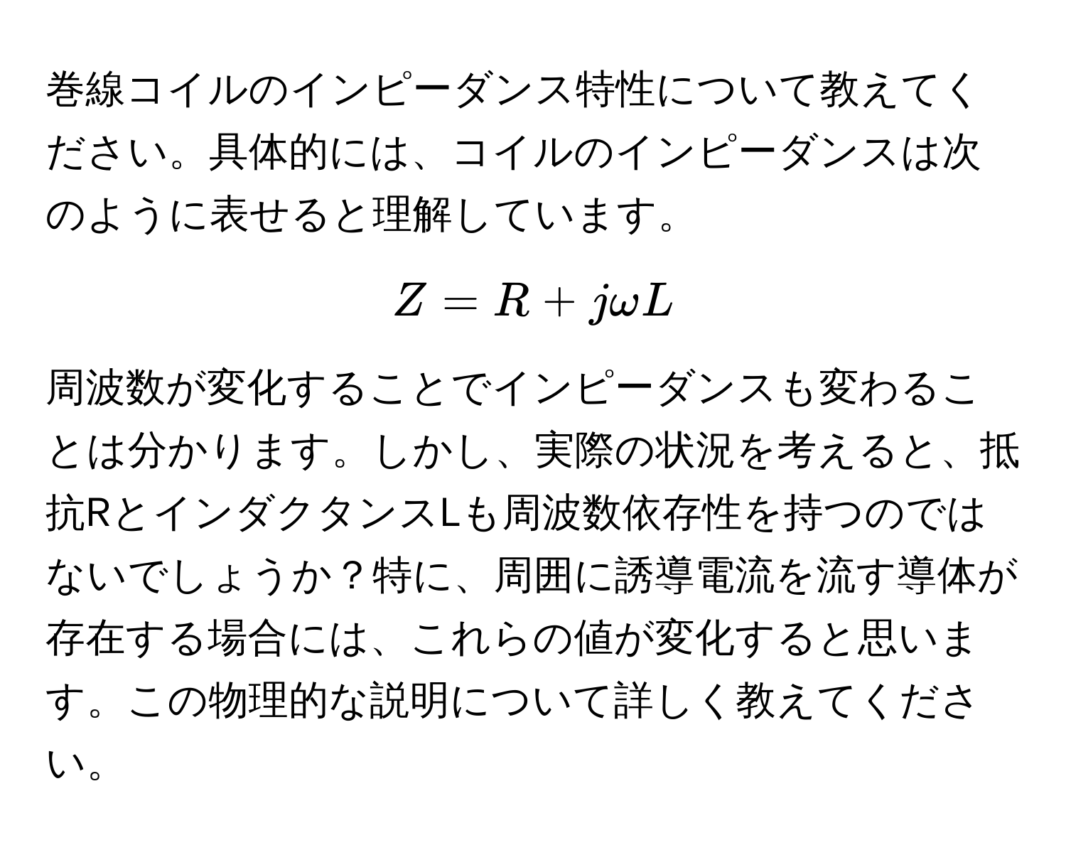 巻線コイルのインピーダンス特性について教えてください。具体的には、コイルのインピーダンスは次のように表せると理解しています。  
$$Z = R + jomega L$$  
周波数が変化することでインピーダンスも変わることは分かります。しかし、実際の状況を考えると、抵抗RとインダクタンスLも周波数依存性を持つのではないでしょうか？特に、周囲に誘導電流を流す導体が存在する場合には、これらの値が変化すると思います。この物理的な説明について詳しく教えてください。