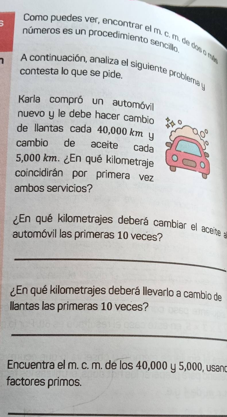 Como puedes ver, encontrar el m. c. m. de dos o más 
números es un procedimiento sencillo. 
A continuación, analiza el siguiente problema y 
contesta lo que se pide. 
Karla compró un automóvil 
nuevo y le debe hacer cambio 
de llantas cada 40,000 km y 
cambio de aceite cada
5,000 km. ¿En qué kilometraje 
coincidirán por primera vez 
ambos servicios? 
¿En qué kilometrajes deberá cambiar el aceite a 
automóvil las primeras 10 veces? 
_ 
_ 
_ 
¿En qué kilometrajes deberá Ilevarlo a cambio de 
llantas las primeras 10 veces? 
_ 
Encuentra el m. c. m. de los 40,000 y 5,000, usand 
factores primos.