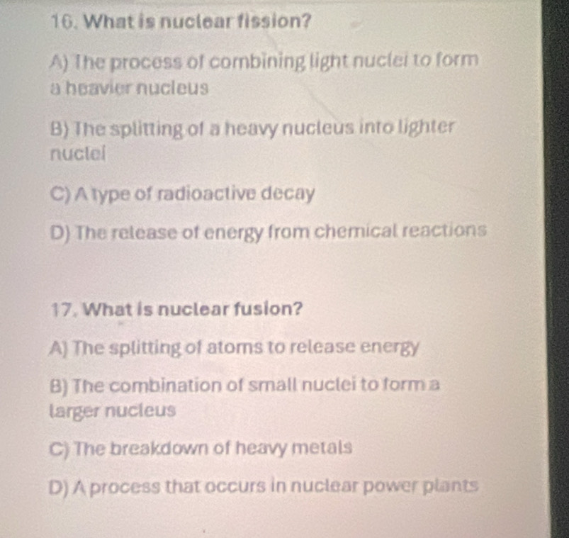 What is nuclear fission?
A) The process of combining light nuclei to form
a heavier nucleus
B) The splitting of a heavy nucleus into lighter
nuclei
C) A type of radioactive decay
D) The release of energy from chemical reactions
17. What is nuclear fusion?
A) The splitting of atoms to release energy
B) The combination of small nuclei to form a
larger nucleus
C) The breakdown of heavy metals
D) A process that occurs in nuclear power plants