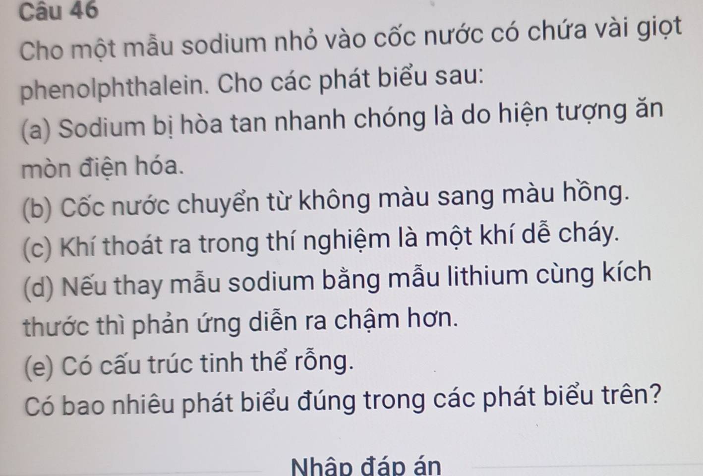 Cho một mẫu sodium nhỏ vào cốc nước có chứa vài giọt 
phenolphthalein. Cho các phát biểu sau: 
(a) Sodium bị hòa tan nhanh chóng là do hiện tượng ăn 
mòn điện hóa. 
(b) Cốc nước chuyển từ không màu sang màu hồng. 
(c) Khí thoát ra trong thí nghiệm là một khí dễ cháy. 
(d) Nếu thay mẫu sodium bằng mẫu lithium cùng kích 
thước thì phản ứng diễn ra chậm hơn. 
(e) Có cấu trúc tinh thể rỗng. 
Có bao nhiêu phát biểu đúng trong các phát biểu trên? 
Nhập đáp án