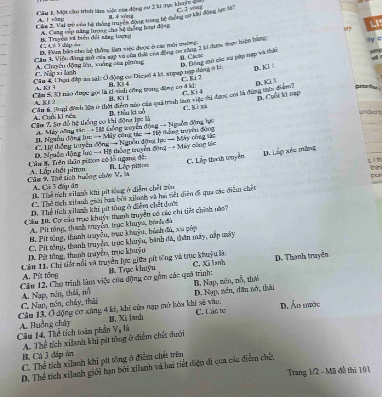 Một chu trình làm việc của động cơ 2 ki trục khuyu quả
C. 2 vòng
Câu 2. Vai trò của hệ thống truyền động trong hệ thống cơ khí động lực là'
A. 1 vòng B. 4 vòng
A. Cung cấp năng lượng cho hệ thống hoạt động
LIS
B. Truyền và biến đổi năng lượng
ly c
C. Cả 3 đáp án
D. Đảm bảo cho hệ thống làm việc được ở các môi trường.
Câu 3. Việc đóng mở của nạp và của thải của động cơ xăng 2 kỉ được thực hiện bằng:
B. Cácte
A. Chuyển động lên, xuống của pittông
D. Đóng mở các xu páp nạp và thải
xmp
d
C. Nắp xi Ianh
Câu 4. Chọn đáp án sai: Ở động cơ Diesel 4 kì, xupap nạp đóng ở kì: D. Ki 1
A. Kì 3 B. Ki 4 C. Ki 2
Câu 5, Kì nào được gọi là kì sinh công trong động cơ 4 kì:
practise
D. Cuối kì nạp
Cầu 6. Bugi đánh lửa ở thời điểm nào của quá trình làm việc thì được coi là đúng thời điểm? D. Ki 3
A. Kì 2 B. Ki l C. Kì 4
ended f
A. Cuối kì nén B. Đầu kì nổ C. Kì xả
Câu 7. Sơ đồ hệ thống cơ khí động lực là
A. Máy công tác → Hệ thống truyền động → Nguồn động lực
B. Nguồn động lực → Máy công tác → Hệ thống truyền động
C. Hệ thống truyền động → Nguồn động lực → Máy công tác
D. Nguồn động lực → Hệ thống truyền động → Máy công tác
Câu 8. Trên thân pitton có lỗ ngang để: C. Lắp thanh truyền D. Lắp xéc măng
A. Lấp chốt pitton B. Lắp pitton
thin
Câu 9. Thể tích buồng cháy V₆ là s. 1 th
A. Cả 3 đáp án
B. Thể tích xilanh khi pít tông ở điễm chết trên par
C. Thể tích xilanh giới hạn bởi xilanh và hai tiết diện đi qua các diểm chết
D. Thể tích xilanh khi pít tông ở điểm chết dưới
Câu 10. Cơ cấu trục khuỳu thanh truyền có các chi tiết chính nào?
A. Pít tông, thanh truyền, trục khuỷu, bánh đà
B. Pít tông, thanh truyền, trục khuỷu, bánh đà, xu páp
C. Pít tông, thanh truyền, trục khuỷu, bánh đà, thân máy, nắp máy
D. Pít tông, thanh truyền, trục khuỷu
Câu 11. Chi tiết nối và truyền lực giữa pít tông và trục khuỳu là:
A. Pít tông B. Trục khuỷu C. Xi lanh D. Thanh truyền
Câu 12. Chu trình làm việc của động cơ gồm các quá trình:
A. Nạp, nén, thải, nổ B. Nạp, nén, nổ, thải
C. Nạp, nén, cháy, thải D. Nạp, nén, dãn nở, thải
Câu 13. Ở động cơ xăng 4 kì, khi cửa nạp mở hòa khí sẽ vào: D. Áo nước
A. Buồng cháy B. Xi lanh C. Các te
Câu 14. Thể tích toàn phần V_a là
A. Thể tích xilanh khi pít tông ở điểm chết dưới
B. Cả 3 đáp án
C. Thể tích xilanh khi pít tông ở điểm chết trên
D. Thể tích xilanh giới hạn bởi xilanh và hai tiết diện đi qua các điểm chết
Trang 1/2 - Mã đề thì 101