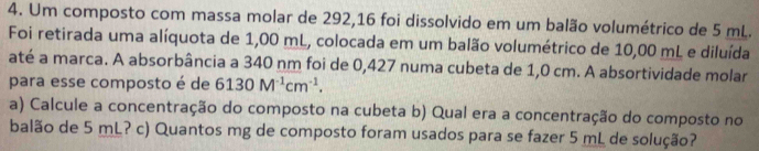 Um composto com massa molar de 292,16 foi dissolvido em um balão volumétrico de 5 mL. 
Foi retirada uma alíquota de 1,00 mL, colocada em um balão volumétrico de 10,00 mL e diluída 
até a marca. A absorbância a 340 nm foi de 0,427 numa cubeta de 1,0 cm. A absortividade molar 
para esse composto é de 6130M^(-1)cm^(-1). 
a) Calcule a concentração do composto na cubeta b) Qual era a concentração do composto no 
balão de 5 mL? c) Quantos mg de composto foram usados para se fazer 5 mL de solução?