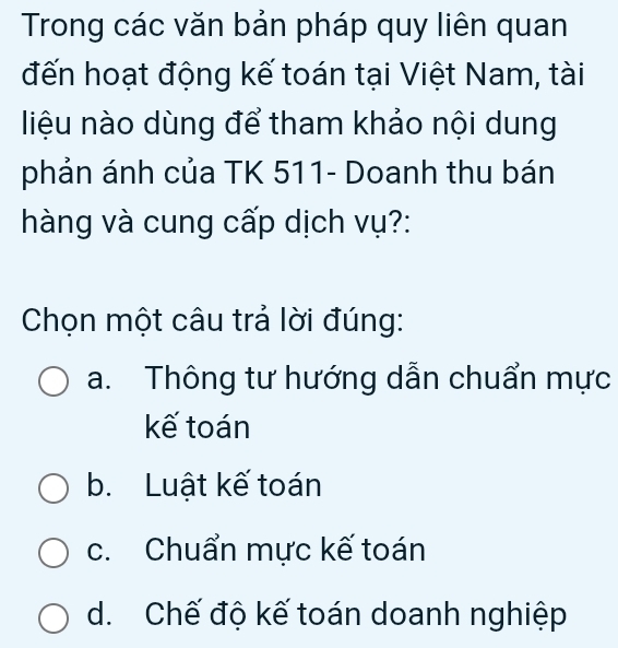 Trong các văn bản pháp quy liên quan
đến hoạt động kế toán tại Việt Nam, tài
liệu nào dùng để tham khảo nội dung
phản ánh của TK 511- Doanh thu bán
hàng và cung cấp dịch vụ?:
Chọn một câu trả lời đúng:
a. Thông tư hướng dẫn chuẩn mực
kế toán
b. Luật kế toán
c. Chuẩn mực kế toán
d. Chế độ kế toán doanh nghiệp