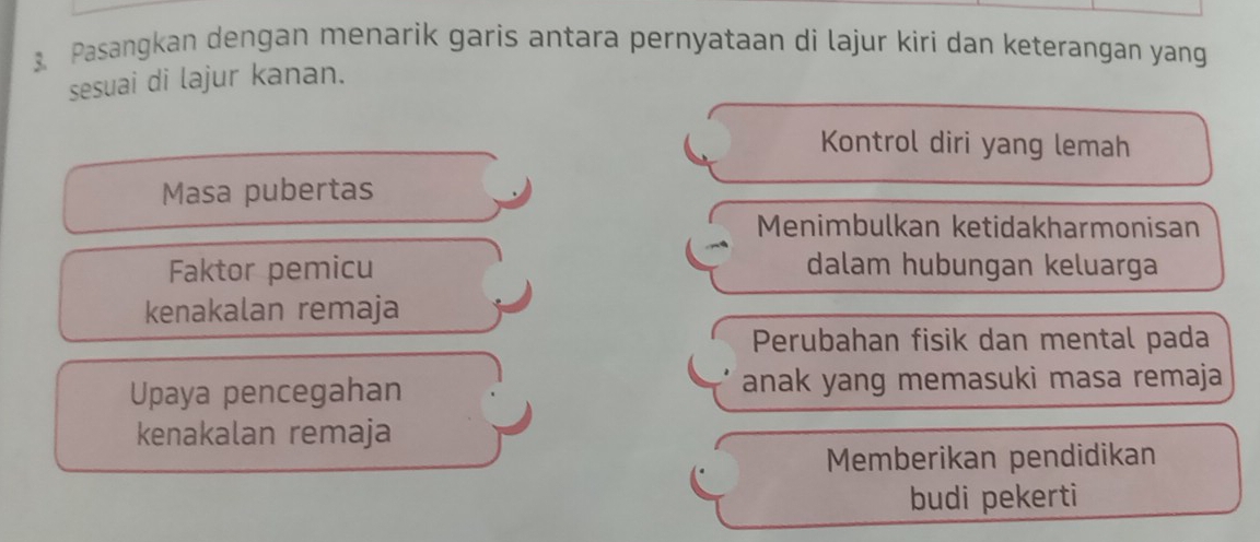 Pasangkan dengan menarik garis antara pernyataan di lajur kiri dan keterangan yang
sesuai di lajur kanan.
Kontrol diri yang lemah
Masa pubertas
Menimbulkan ketidakharmonisan
Faktor pemicu dalam hubungan keluarga
kenakalan remaja
Perubahan fisik dan mental pada
Upaya pencegahan anak yang memasuki masa remaja
kenakalan remaja
Memberikan pendidikan
budi pekerti