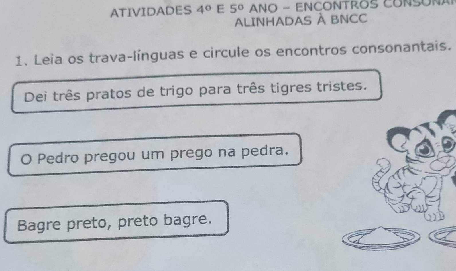 ATIVIDADES 4° E 5° ANO - ENCONTROS CONSONA 
ALINHADAS À BNCC 
1. Leia os trava-línguas e circule os encontros consonantais. 
Dei três pratos de trigo para três tigres tristes. 
O Pedro pregou um prego na pedra. 
Bagre preto, preto bagre.