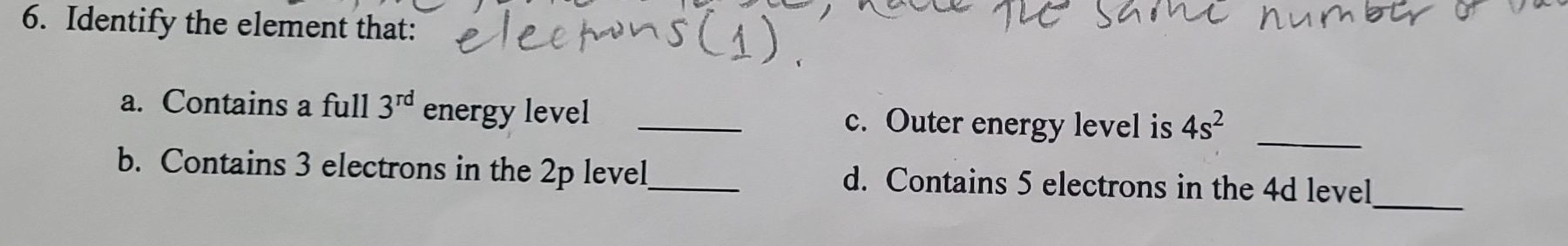 Identify the element that: 
a. Contains a full 3^(rd) energy level _c. Outer energy level is 4s^2
_ 
_ 
b. Contains 3 electrons in the 2p level_ d. Contains 5 electrons in the 4d level