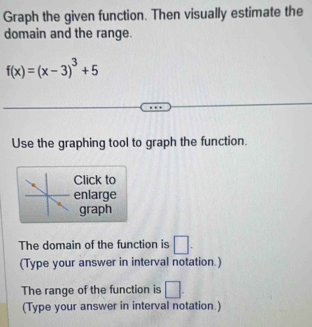 Graph the given function. Then visually estimate the 
domain and the range.
f(x)=(x-3)^3+5
Use the graphing tool to graph the function. 
Click to 
enlarge 
graph 
The domain of the function is □. 
(Type your answer in interval notation.) 
The range of the function is □. 
(Type your answer in interval notation.)