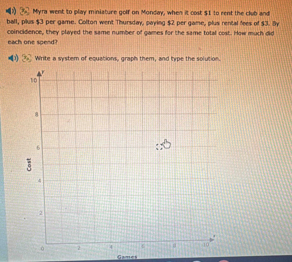 Myra went to play miniature golf on Monday, when it cost $1 to rent the club and 
ball, plus $3 per game. Colton went Thursday, paying $2 per game, plus rental fees of $3. By 
coincidence, they played the same number of games for the same total cost. How much did 
each one spend? 
Write a system of equations, graph them, and type the solution. 
Games