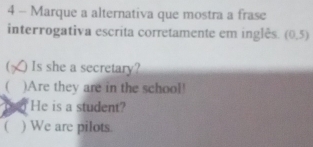 Marque a alternativa que mostra a frase
interrogativa escrita corretamente em inglês. (0,5)
Is she a secretary?
( )Are they are in the school!
He is a student?
 ) We are pilots.