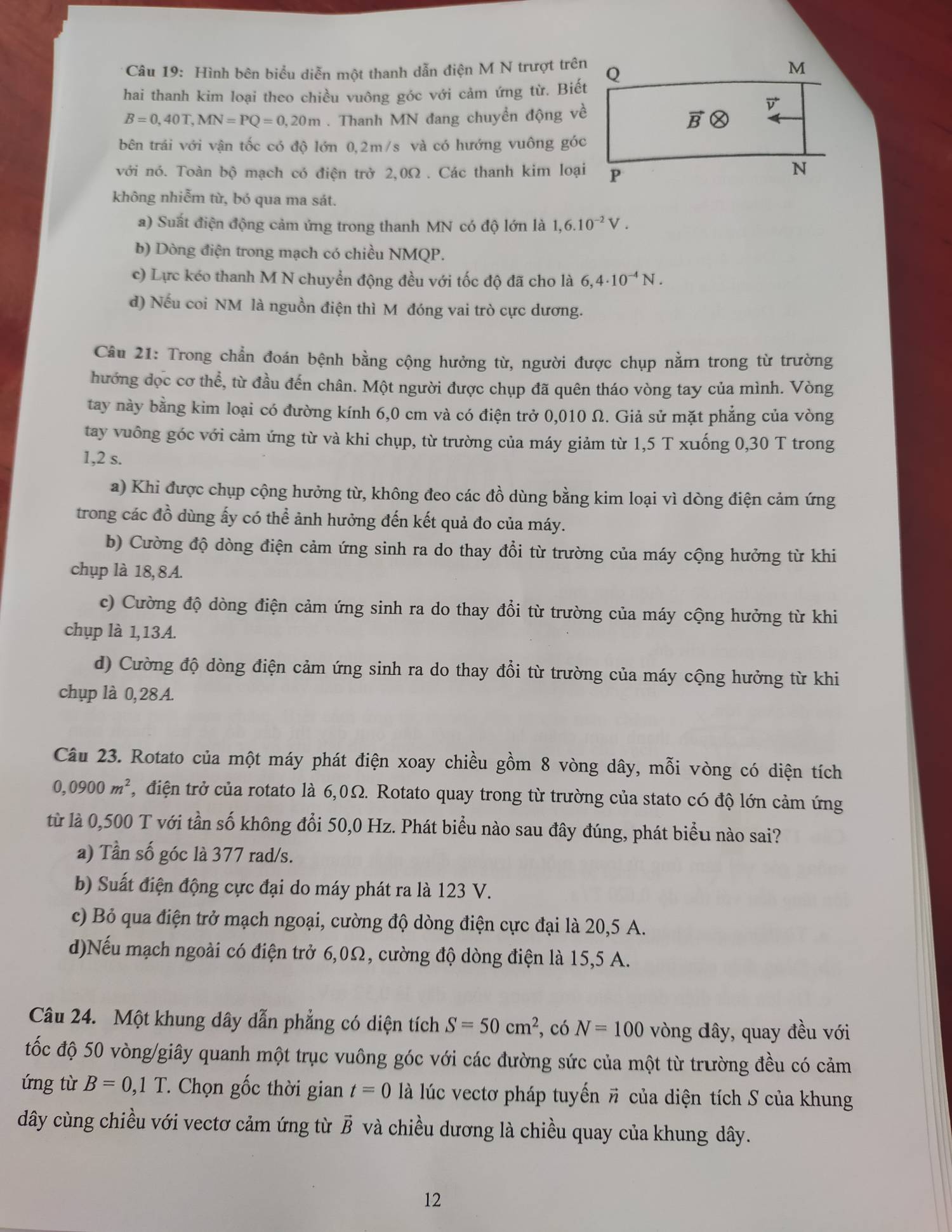 Hình bên biểu diễn một thanh dẫn điện M N trượt trên
hai thanh kim loại theo chiều vuông góc với cảm ứng từ. Biết
B=0,40T,MN=PQ=0,20m. Thanh MN đang chuyển động về
bên trái với vận tốc có độ lớn 0,2m/s và có hướng vuông góc
với nó. Toàn bộ mạch có điện trở 2,0Ω . Các thanh kim loại
không nhiễm từ, bó qua ma sát.
a) Suất điện động cảm ứng trong thanh MN có độ lớn là 1,6.10^(-2)V.
b) Dòng điện trong mạch có chiều NMQP.
c) Lực kéo thanh M N chuyển động đều với tốc độ đã cho là 6,4· 10^(-4)N.
d) Nếu coi NM là nguồn điện thì M đóng vai trò cực dương.
Câu 21: Trong chẩn đoán bệnh bằng cộng hưởng từ, người được chụp nằm trong từ trường
hướng dọc cơ thể, từ đầu đến chân. Một người được chụp đã quên tháo vòng tay của mình. Vòng
tay này bằng kim loại có đường kính 6,0 cm và có điện trở 0,010 Ω. Giả sử mặt phẳng của vòng
tay vuông góc với cảm ứng từ và khi chụp, từ trường của máy giảm từ 1,5 T xuống 0,30 T trong
1,2 s.
a) Khi được chụp cộng hưởng từ, không đeo các đồ dùng bằng kim loại vì dòng điện cảm ứng
trong các đồ dùng ấy có thể ảnh hưởng đến kết quả đo của máy.
b) Cường độ dòng điện cảm ứng sinh ra do thay đổi từ trường của máy cộng hưởng từ khi
chụp là 18, 8A.
c) Cường độ dòng điện cảm ứng sinh ra do thay đổi từ trường của máy cộng hưởng từ khi
chụp là 1,13A.
d) Cường độ dòng điện cảm ứng sinh ra do thay đổi từ trường của máy cộng hưởng từ khi
chụp là 0,28A.
Câu 23. Rotato của một máy phát điện xoay chiều gồm 8 vòng dây, mỗi vòng có diện tích
0,0900m^2 , điện trở của rotato là 6,0Ω. Rotato quay trong từ trường của stato có độ lớn cảm ứng
từ là 0,500 T với tần số không đổi 50,0 Hz. Phát biểu nào sau đây đúng, phát biểu nào sai?
a) Tần số góc là 377 rad/s.
b) Suất điện động cực đại do máy phát ra là 123 V.
c) Bỏ qua điện trở mạch ngoại, cường độ dòng điện cực đại là 20,5 A.
d)Nếu mạch ngoài có điện trở 6,0Ω, cường độ dòng điện là 15,5 A.
Câu 24. Một khung dây dẫn phẳng có diện tích S=50cm^2 , có N=100 vòng dây, quay đều với
tốc độ 50 vòng/giây quanh một trục vuông góc với các đường sức của một từ trường đều có cảm
ứng từ B=0,1T * Chọn gốc thời gian t=0 là lúc vectơ pháp tuyến # của diện tích S của khung
dây cùng chiều với vectơ cảm ứng từ vector B và chiều dương là chiều quay của khung dây.
12