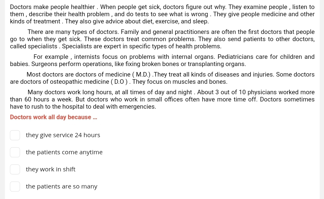 Doctors make people healthier . When people get sick, doctors figure out why. They examine people , listen to
them , describe their health problem , and do tests to see what is wrong . They give people medicine and other
kinds of treatment . They also give advice about diet, exercise, and sleep
There are many types of doctors. Family and general practitioners are often the first doctors that people
go to when they get sick. These doctors treat common problems. They also send patients to other doctors,
called specialists . Specialists are expert in specific types of health problems.
For example , internists focus on problems with internal organs. Pediatricians care for children and
babies. Surgeons perform operations, like fixing broken bones or transplanting organs.
Most doctors are doctors of medicine ( M.D.) .They treat all kinds of diseases and injuries. Some doctors
are doctors of osteopathic medicine ( D.O ) . They focus on muscles and bones.
Many doctors work long hours, at all times of day and night . About 3 out of 10 physicians worked more
than 60 hours a week. But doctors who work in small offices often have more time off. Doctors sometimes
have to rush to the hospital to deal with emergencies.
Doctors work all day because ...
they give service 24 hours
the patients come anytime
they work in shift
the patients are so many