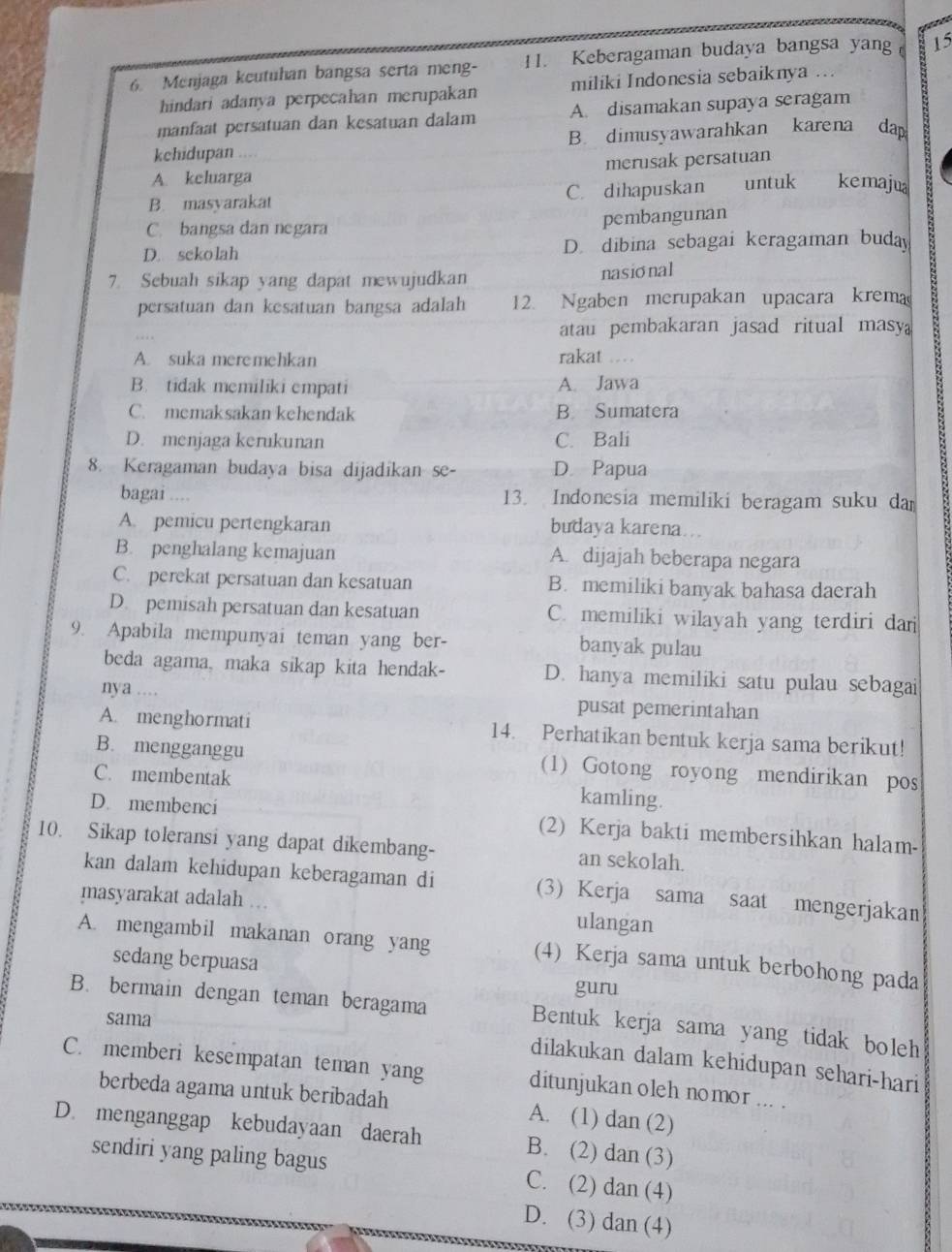 Menjaga keutuhan bangsa serta meng- 11. Keberagaman budaya bangsa yang 15
hindari adanya perpecahan merupakan miliki Indonesia sebaiknya ...
manfaat persatuan dan kesatuan dalam A. disamakan supaya seragam
kehidupan .... B. dimusyawarahkan karena dap
merusak persatuan
A. keluarga
B. masyarakat C. dihapuskan untuk kemajua
C. bangsa dan negara pembangunan
D. sekolah D. dibina sebagai keragaman buda
7. Sebuah sikap yang dapat mewujudkan
nasional
persatuan dan kesatuan bangsa adalah 12. Ngaben merupakan upacara krema
atau pembakaran jasad ritual masy
A. suka meremehkan rakat .  .
B. tidak memiliki empati A. Jawa
C. memaksakan kehendak B. Sumatera
D. menjaga kerukunan C. Bali
8. Keragaman budaya bisa dijadikan se- D. Papua
bagai .... 13. Indonesia memiliki beragam suku da
A. pemicu pertengkaran budaya karena...
B. penghalang kemajuan A. dijajah beberapa negara
C. perekat persatuan dan kesatuan B. memiliki banyak bahasa daerah
D. pemisah persatuan dan kesatuan C. memiliki wilayah yang terdiri dan
9. Apabila mempunyai teman yang ber- banyak pulau
beda agama, maka sikap kita hendak- D. hanya memiliki satu pulau sebagai
nya ... pusat pemerintahan
A. menghormati 14. Perhatikan bentuk kerja sama berikut!
B. mengganggu (1) Gotong royong mendirikan pos
C. membentak kamling.
D. membenci (2) Kerja bakti membersihkan halam-
10. Sikap toleransi yang dapat dikembang- an sekolah.
kan dalam kehidupan keberagaman di (3) Kerja sama saat mengerjakan
masyarakat adalah
ulangan
A. mengambil makanan orang yang (4) Kerja sama untuk berbohong pada
sedang berpuasa
guru
B. bermain dengan teman beragama Bentuk kerja sama yang tidak boleh
sama
dilakukan dalam kehidupan sehari-hari
C. memberi kesempatan teman yang ditunjukan oleh nomor ... .
berbeda agama untuk beribadah A. (1) dan (2)
D. menganggap kebudayaan daerah B. (2) dan (3)
sendiri yang paling bagus C. (2) dan (4)
D. (3) dan (4)