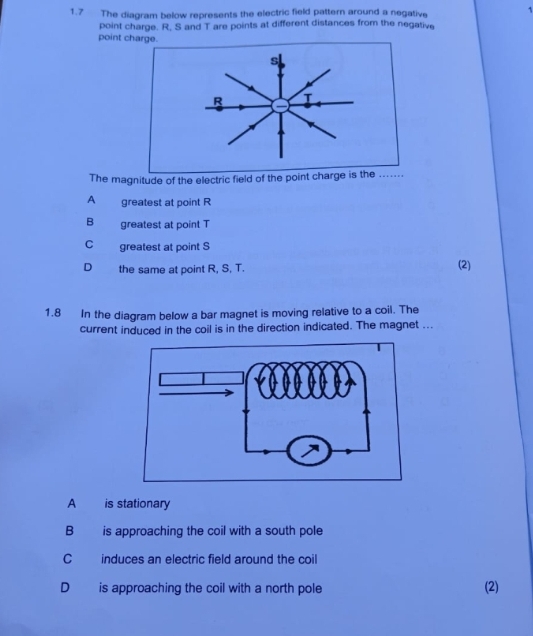 1.7 The diagram below represents the electric field pattern around a negative 1
point charge. R, S and T are points at different distances from the negative
point charge.
s
R T
The magnitude of the electric field of the point charge is the .......
A greatest at point R
B greatest at point T
C greatest at point S
D the same at point R, S, T.
(2)
1.8 In the diagram below a bar magnet is moving relative to a coil. The
current induced in the coil is in the direction indicated. The magnet ...
A is stationary
B is approaching the coil with a south pole
C induces an electric field around the coil
D is approaching the coil with a north pole
(2)