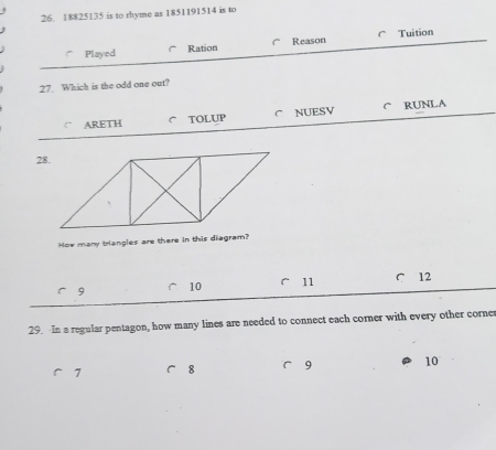 18825135 is to rhyme as 1851191514 is to
Played Ration Reason Tuition
27. Which is the odd one out?
ARETH C TOLUP C NUESV C RUNLA
How many triangles are there in this diagram?
9
10 11 C 12
29. In a regular pentagon, how many lines are needed to connect each corner with every other corne
7 8 9 10