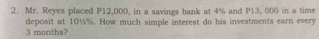 Mr. Reyes placed P12,000, in a savings bank at 4% and P13, 000 in a time 
deposit at 10½%. How much simple interest do his investments earn every
3 months?