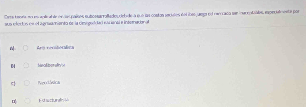 Esta teoría no es aplicable en los países subdesarrollados,debido a que los costos sociales del libre juego del mercado son inaceptables, especialmente por
sus efectos en el agravamiento de la desigualdad nacional e internacional
A). Anti-neoliberalista
B) Neoliberalista
C) Neoclásica
D) Estructuralista