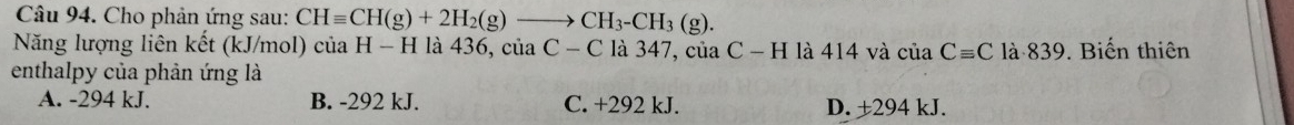 Cho phản ứng sau: CHequiv CH(g)+2H_2(g)to CH_3-CH_3(g). 
Năng lượng liên kết (kJ/mol) của H-H là 436, của C-C là 347, của C-H là 414 và của Cequiv C là 839. Biến thiên
enthalpy của phản ứng là
A. -294 kJ. B. -292 kJ. C. +292 kJ. D. ±294 kJ.