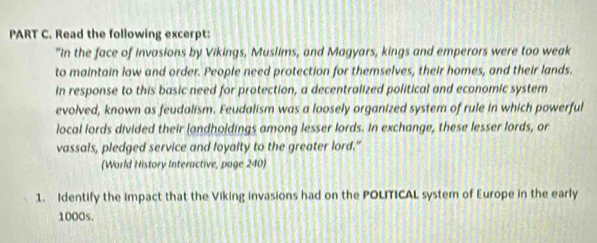 Read the following excerpt: 
"In the face of invasions by Vikings, Muslims, and Magyars, kings and emperors were too weak 
to maintain law and order. People need protection for themselves, their homes, and their lands. 
In response to this basic need for protection, a decentralized political and economic system 
evolved, known as feudalism. Feudalism was a loosely organized system of rule in which powerful 
local lords divided their landholdings among lesser lords. In exchange, these lesser lords, or 
vassals, pledged service and loyalty to the greater lord.” 
(World History Interactive, page 240) 
1. Identify the impact that the Viking invasions had on the POLITICAL system of Europe in the early
1000s.