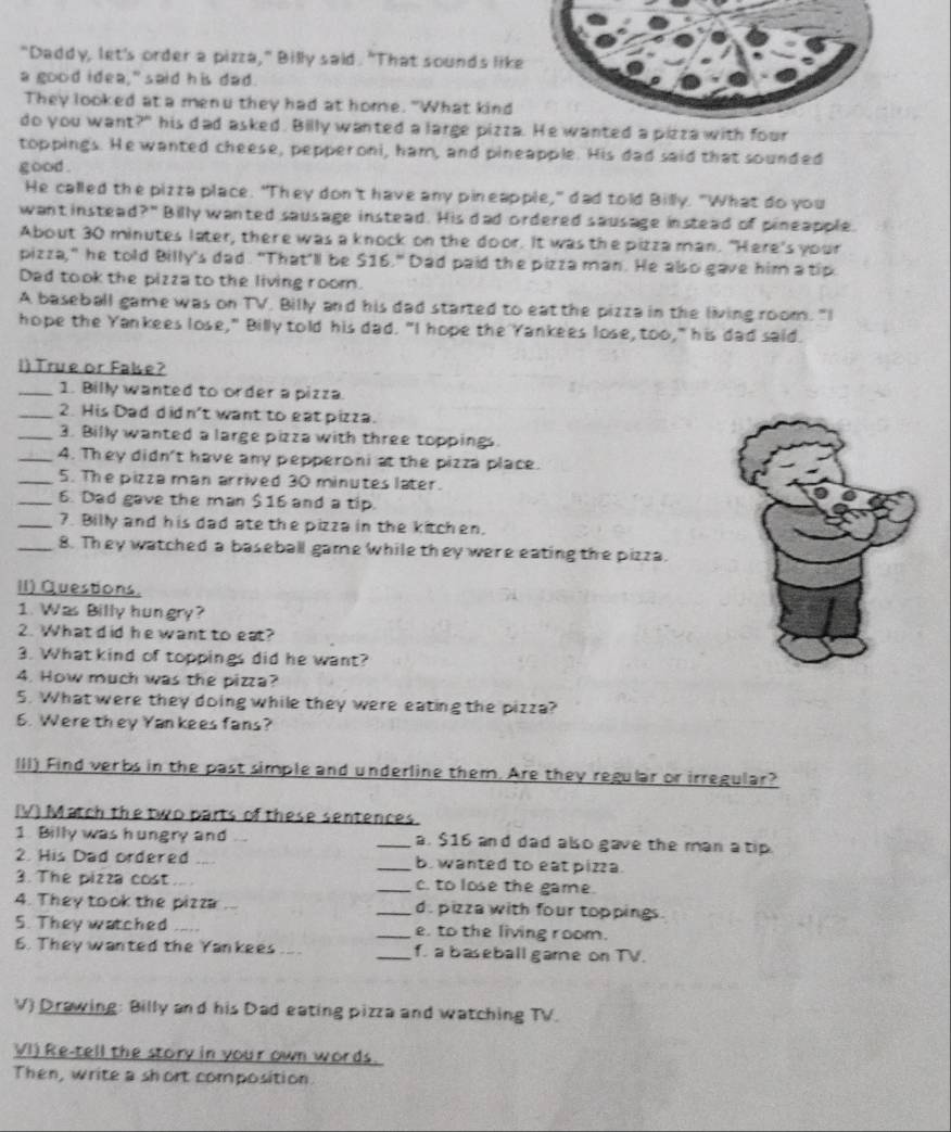 "Daddy, let's order a pizza," Billy said. "That sounds lik
a good idea," said his dad.
They looked at a menu they had at home. "What kind
do you want?" his dad asked. Billy wanted a large pizza He wanted a pizza with four
toppings. He wanted cheese, pepperoni, ham, and pineapple. His dad said that sounded
good .
He called the pizza place. "They don't have any pineapple," dad told Billy. "What do you
want instead?" Billy wanted sausage instead. His dad ordered sausage instead of pineapple.
About 30 minutes later, there was a knock on the door. It was the pizza man. "Here's your
pizza," he told Billy's dad. "That'll be $16." Dad paid the pizza man. He also gave him a tip.
Dad took the pizza to the living room.
A baseball game was on TV. Billy and his dad started to eat the pizza in the living room. "I
hope the Yankees lose," Billy told his dad. "I hope the Yankees lose, too," his dad said.
i) True or Fale?
_1. Billy wanted to order a pizza.
_2. His Dad d id n't want to eat pizza.
_3. Billy wanted a large pizza with three toppings.
_4. They didn't have any pepperoni at the pizza place.
_5. The pizza man arrived 30 minutes later.
_6. Dad gave the man $16 and a tip.
_7. Billy and his dad ate the pizza in the kitchen.
_8. They watched a baseball game while they were eating the pizza.
II) Questions.
1. Was Billy hungry?
2. What d id he want to eat?
3. What kind of toppings did he want?
4. How much was the pizza?
5. What were they doing while they were eating the pizza?
6. Were they Yankees fans?
III) Find verbs in the past simple and underline them. Are they regular or irregular?
(V) Match the two parts of these sentences.
1. Billy was hungry and _a. $16 and dad also gave the man a tip.
2. His Dad ordered .... _b. wanted to eat piza.
3. The pizza cost .... _c. to lose the game.
4. They took the pizza .. _d. pizza with four toppings.
5. They watched _e. to the living room.
6. They wanted the Yankees _f. a baseball garne on TV.
V) Drawing: Billy and his Dad eating pizza and watching TV.
VI) Re-tell the story in your own words.
Then, write a short composition.