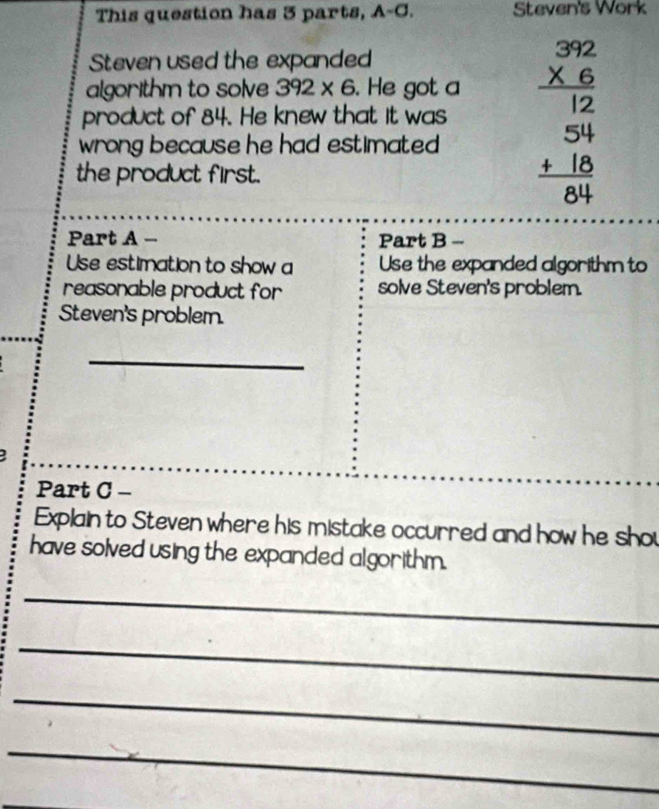 This question has 3 parts, A-C. Steven's Work 
Steven used the expanded 
algorithm to solve 392* 6. He got a beginarrayr 392 * 6 hline 12endarray
product of 84. He knew that it was 
wrong because he had estimated . 
the product first.
beginarrayr 54 +18 hline 84endarray
Part A - Part B -- 
Use estimation to show a Use the expanded algorithm to 
reasonable product for solve Steven's problem. 
Steven's problem. 
_ 
Part C - 
Explain to Steven where his mistake occurred and how he shou 
have solved using the expanded algorithm. 
_ 
_ 
_ 
_