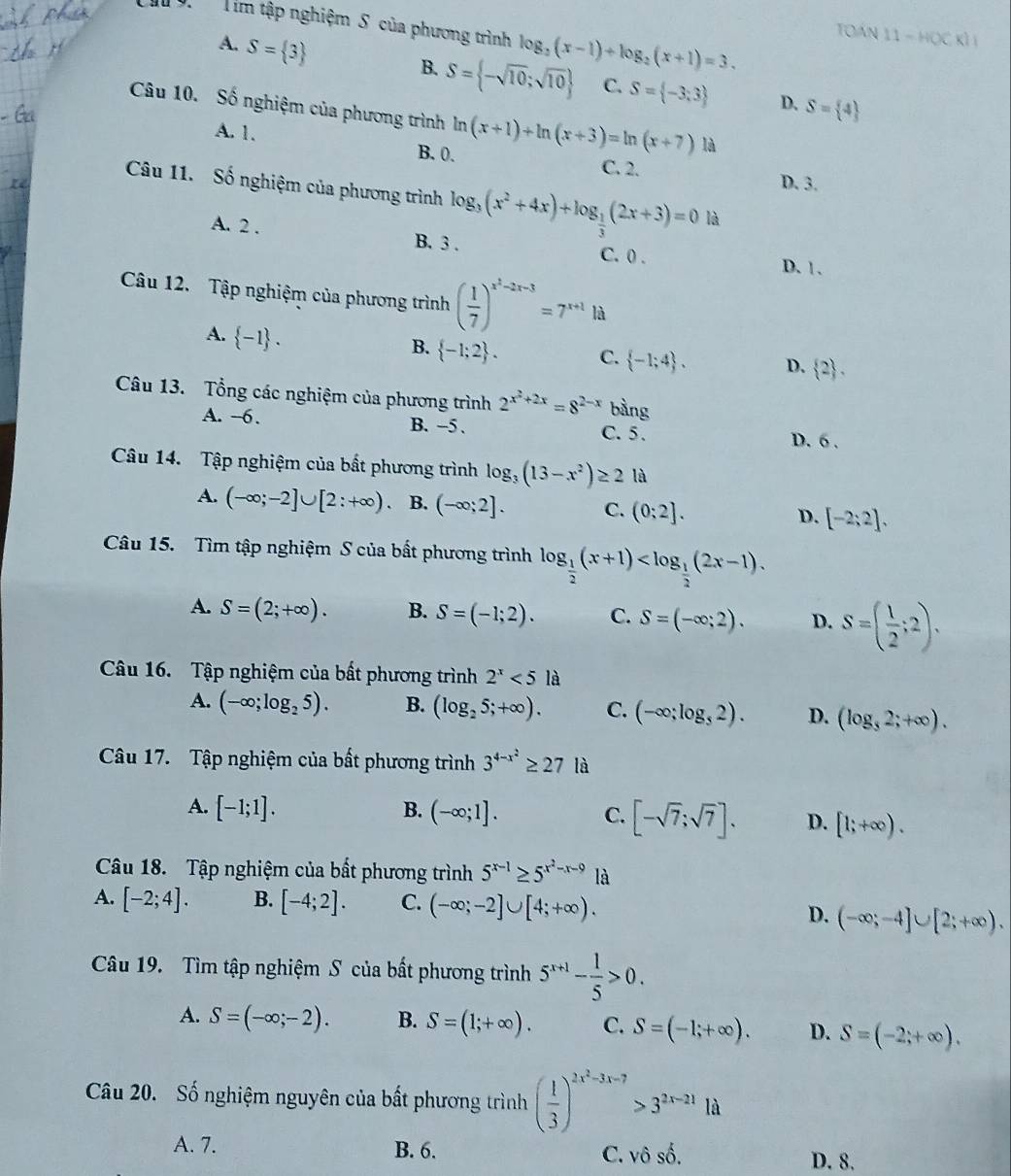 Cau 9.  Tìm tập nghiệm S của phương trình log _2(x-1)+log _2(x+1)=3. TOán 11-HQCKI
A. S= 3
B. S= -sqrt(10);sqrt(10) C. S= -3;3 D. S= 4
Câu 10. Số nghiệm của phương trình ln (x+1)+ln (x+3)=ln (x+7) là
A. 1. B. 0. C. 2.
D. 3.
Câu 11. Số nghiệm của phương trình log _3(x^2+4x)+log _ 1/3 (2x+3)=0 là
A. 2 . B. 3 . C. 0 . D. 1.
Câu 12. Tập nghiệm của phương trình ( 1/7 )^x^2-2x-3=7^(x+1)la
A.  -1 .
B.  -1;2 . C.  -1;4 . D.  2 .
Câu 13. Tổng các nghiệm của phương trình 2^(x^2)+2x=8^(2-x) bàng
A. ~6. B. -5 . C. 5. D. 6 .
Câu 14. Tập nghiệm của bất phương trình log _3(13-x^2)≥ 2 là
A. (-∈fty ;-2]∪ [2;+∈fty ) B. (-∈fty ;2]. C. (0;2]. D. [-2;2].
Câu 15. Tìm tập nghiệm S của bất phương trình log _ 1/2 (x+1)
A. S=(2;+∈fty ). B. S=(-1;2). C. S=(-∈fty ;2). D. S=( 1/2 ;2).
Câu 16. Tập nghiệm của bất phương trình 2^x<5</tex> là
A. (-∈fty ;log _25). B. (log _25;+∈fty ). C. (-∈fty ;log _32). D. (log _32;+∈fty ).
Câu 17. Tập nghiệm của bất phương trình 3^(4-x^2)≥ 27 là
A. [-1;1]. B. (-∈fty ;1]. C. [-sqrt(7);sqrt(7)]. D. [1;+∈fty ).
Câu 18. Tập nghiệm của bất phương trình 5^(x-1)≥ 5^(x^2)-x-9 là
A. [-2;4]. B. [-4;2]. C. (-∈fty ;-2]∪ [4;+∈fty ).
D. (-∈fty ;-4]∪ [2;+∈fty ).
Câu 19. Tìm tập nghiệm S của bất phương trình 5^(x+1)- 1/5 >0.
A. S=(-∈fty ;-2). B. S=(1;+∈fty ). C. S=(-1;+∈fty ). D. S=(-2;+∈fty ).
Câu 20. Số nghiệm nguyên của bất phương trình ( 1/3 )^2x^2-3x-7>3^(2x-21)1d
A. 7. B. 6. C. v hat oshat o.
D. 8.