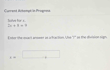 Current Attempt in Progress 
Solve for x.
2x+8=9
Enter the exact answer as a fraction. Use "/" as the division sign.
x=