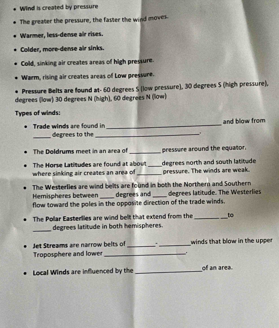 Wind is created by pressure 
The greater the pressure, the faster the wind moves. 
Warmer, less-dense air rises. 
Colder, more-dense air sinks. 
Cold, sinking air creates areas of high pressure. 
Warm, rising air creates areas of Low pressure. 
Pressure Belts are found at- 60 degrees S (low pressure), 30 degrees S (high pressure),
degrees (low) 30 degrees N (high), 60 degrees N (low) 
Types of winds: 
Trade winds are found in _and blow from 
_degrees to the _. 
The Doldrums meet in an area of_ pressure around the equator. 
The Horse Latitudes are found at about _degrees north and south latitude 
where sinking air creates an area of _pressure. The winds are weak. 
The Westerlies are wind belts are found in both the Northern and Southern 
Hemispheres between _degrees and _degrees latitude. The Westerlies 
flow toward the poles in the opposite direction of the trade winds. 
The Polar Easterlies are wind belt that extend from the _to 
_degrees latitude in both hemispheres. 
Jet Streams are narrow belts of_ :_ winds that blow in the upper 
Troposphere and lower_ 
. 
Local Winds are influenced by the_ 
of an area.