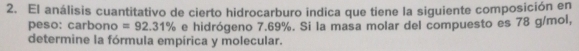 El análisis cuantitativo de cierto hidrocarburo indica que tiene la siguiente composición en 
peso: carbono =92.31% e hidrógeno 7.69%. Si la masa molar del compuesto es 78 g/mol, 
determine la fórmula empírica y molecular.