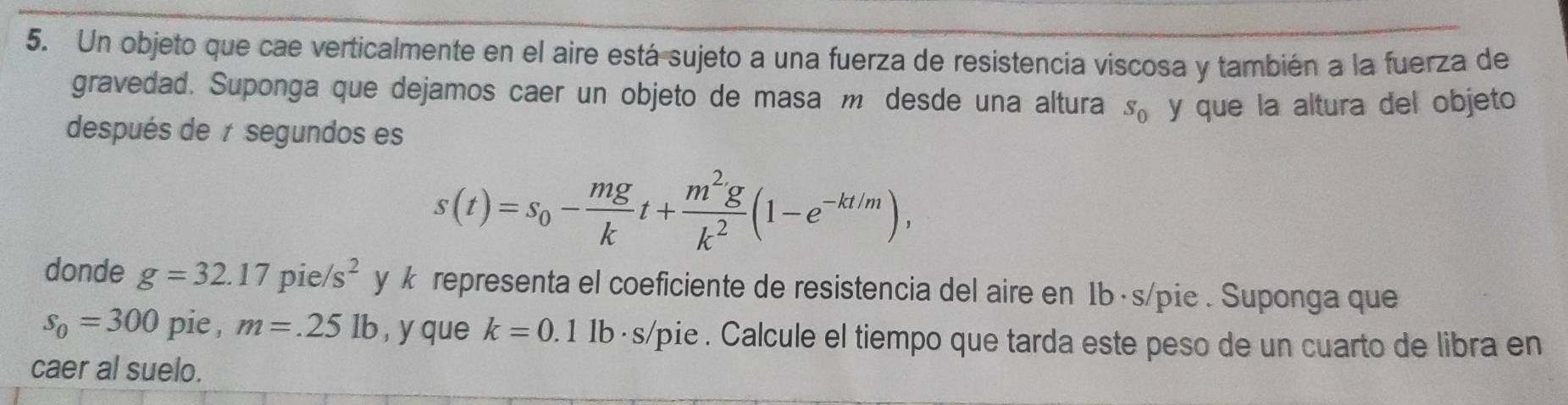 Un objeto que cae verticalmente en el aire está sujeto a una fuerza de resistencia viscosa y también a la fuerza de 
gravedad. Suponga que dejamos caer un objeto de masa m desde una altura S_0
después de t segundos es y que la altura del objeto
s(t)=s_0- mg/k t+ m^2g/k^2 (1-e^(-kt/m)), 
donde g=32.17pie/s^2 y k representa el coeficiente de resistencia del aire en 1b· s/pie. Suponga que
s_0=300 pie , m=.25lb , y que k=0.1 1b· s/pie. Calcule el tiempo que tarda este peso de un cuarto de libra en 
caer al suelo.