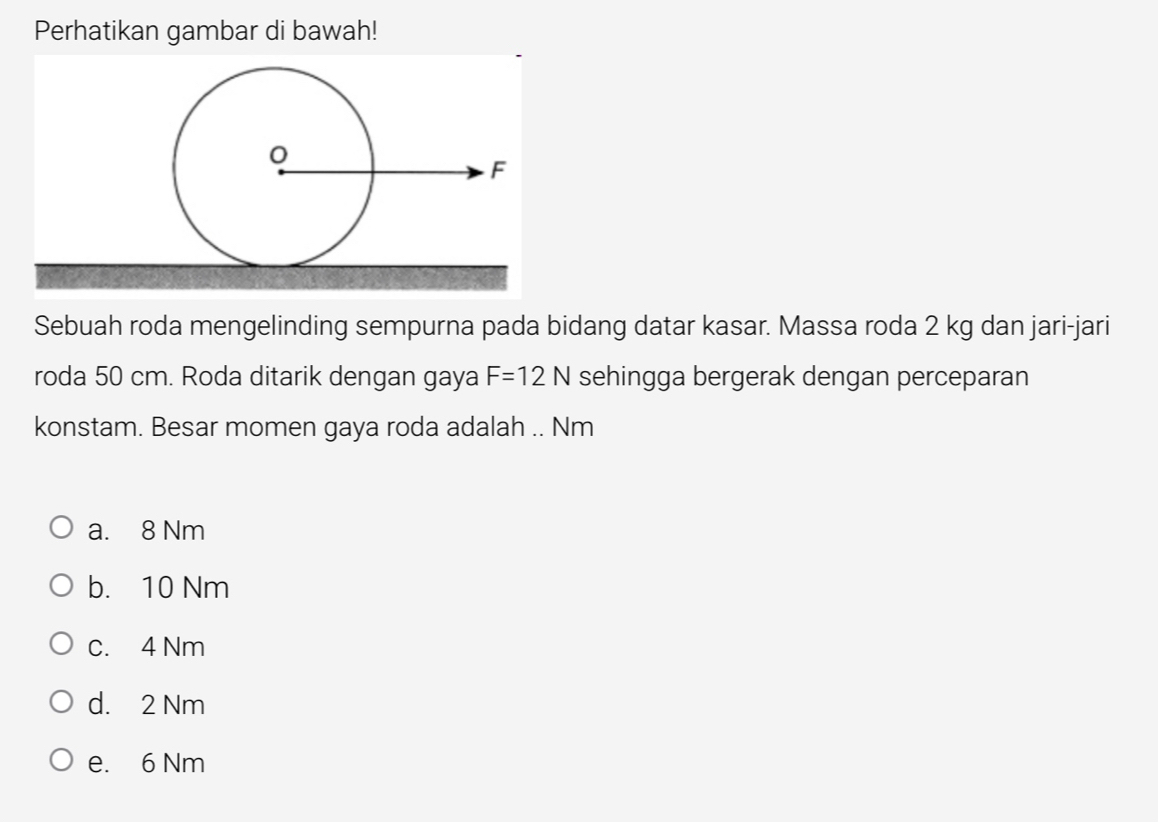 Perhatikan gambar di bawah!
Sebuah roda mengelinding sempurna pada bidang datar kasar. Massa roda 2 kg dan jari-jari
roda 50 cm. Roda ditarik dengan gaya F=12N sehingga bergerak dengan perceparan
konstam. Besar momen gaya roda adalah .. Nm
a. 8 Nm
b. 10 Nm
c. 4 Nm
d. 2 Nm
e. 6 Nm