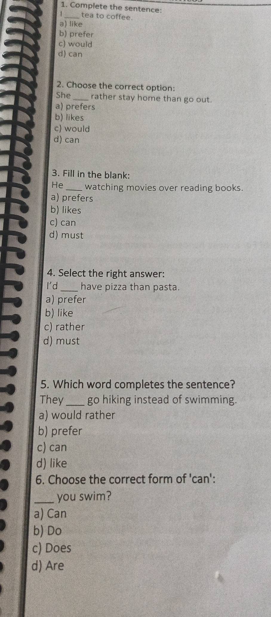 Complete the sentence:
1_ tea to coffee.
a) like
b) prefer
c) would
d) can
2. Choose the correct option:
She_ rather stay home than go out.
a) prefers
b) likes
c) would
d) can
3. Fill in the blank:
He _watching movies over reading books.
a) prefers
b) likes
c) can
d) must
4. Select the right answer:
I'd _have pizza than pasta.
a) prefer
b) like
c) rather
d) must
5. Which word completes the sentence?
They_ go hiking instead of swimming.
a) would rather
b) prefer
c) can
d) like
6. Choose the correct form of 'can':
_you swim?
a) Can
b) Do
c) Does
d) Are