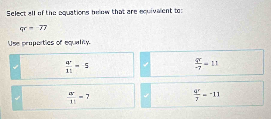 Select all of the equations below that are equivalent to:
qr=-77
Use properties of equality.
 qr/11 =-5
 qr/-7 =11
 qr/-11 =7
 qr/7 =-11