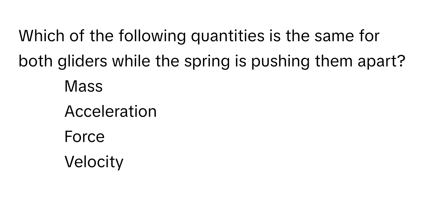 Which of the following quantities is the same for both gliders while the spring is pushing them apart?

1) Mass 
2) Acceleration 
3) Force 
4) Velocity