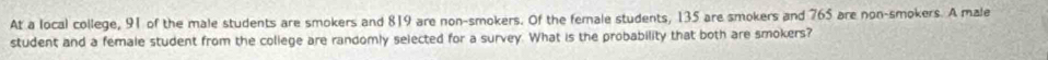 At a local college, 91 of the male students are smokers and 819 are non-smokers. Of the female students, 135 are smokers and 765 are non-smokers. A male 
student and a female student from the college are randomly selected for a survey. What is the probability that both are smokers?