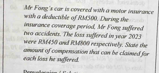 Mr Fong's car is covered with a motor insurance 
with a deductible of RM500. During the 
insurance coverage period, Mr Fong suffered 
two accidents. The loss suffered in year 2023
were RM450 and RM800 respectively. State the 
amount of compensation that can be claimed for 
each loss he suffered.