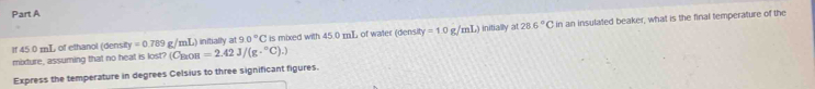 If 45.0 mL of ethanol (densit) =0.789g /mL) initially at 90° C is mixed with 45.0 mL of water (density =1.0g/mL) initially at 28.6°C in an insulated beaker, what is the final temperature of the 
mixdure, assuming that no heat is lost? (Сβо1 =2.42J/(g·°C).)
Express the temperature in degrees Celsius to three significant figures.