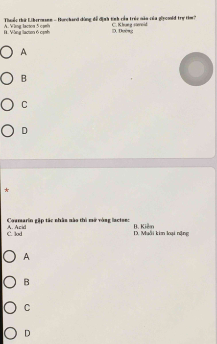 Thuốc thử Libermann - Burchard dùng đễ định tính cấu trúc nào của glycosid trợ tim?
A. Vòng lacton 5 cạnh C. Khung steroid
B. Vòng lacton 6 cạnh D. Đường
A
B
C
D
*
Coumarin gặp tác nhân nào thì mở vòng lacton:
A. Acid B. Kiểm
C. Iod D. Muối kim loại nặng
A
B
C
D