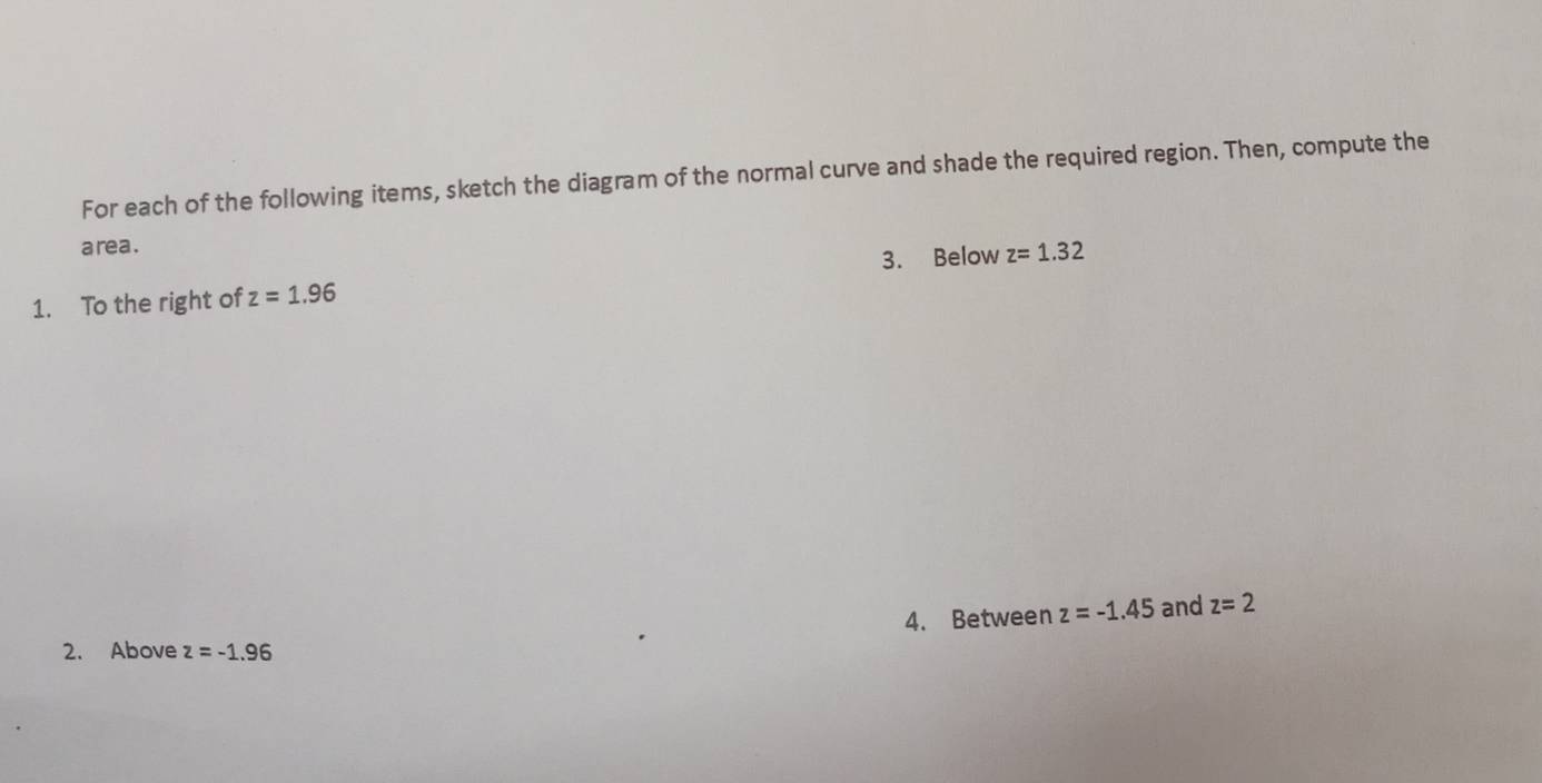 For each of the following items, sketch the diagram of the normal curve and shade the required region. Then, compute the 
a rea . 
1. To the right of z=1.96 3. Below z=1.32
4. Between z=-1.45 and z=2
2. Above z=-1.96