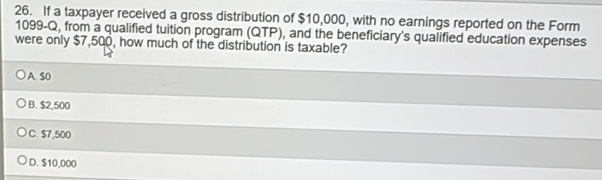 If a taxpayer received a gross distribution of $10,000, with no earnings reported on the Form
1099-Q, from a qualified tuition program (QTP), and the beneficiary's qualified education expenses
were only $7,500, how much of the distribution is taxable?
A. $0
B. $2,500
C. $7,500
D. $10,000