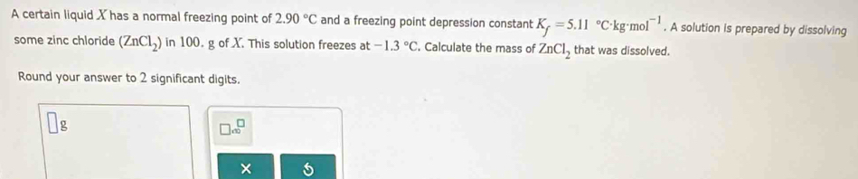 A certain liquid X has a normal freezing point of 2.90°C and a freezing point depression constant K_f=5.11°C· kg· mol^(-1). A solution is prepared by dissolving 
some zinc chloride (ZnCl_2) in 100. g of X. This solution freezes at -1.3°C. Calculate the mass of ZnCl_2 that was dissolved. 
Round your answer to 2 significant digits.
□ cm^(□)
×