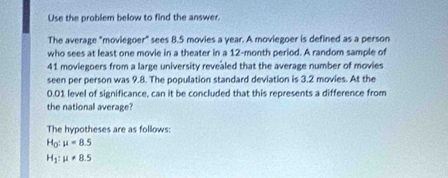 Use the problem below to find the answer. 
The average "moviegoer" sees 8.5 movies a year. A moviegoer is defined as a person 
who sees at least one movie in a theater in a 12-month period. A random sample of
41 moviegoers from a large university revealed that the average number of movies 
seen per person was 9.8. The population standard deviation is 3.2 movies. At the
0.01 level of significance, can it be concluded that this represents a difference from 
the national average? 
The hypotheses are as follows:
H_0:mu =8.5
H_1:mu != 8.5