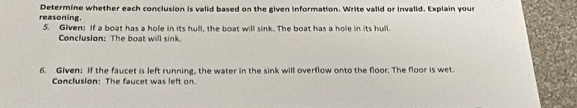 reasoning. Determine whether each conclusion is valid based on the given information. Write valid or invalid. Explain your 
5. Given: If a boat has a hole in its hull, the boat will sink. The boat has a hole in its hull. 
Conclusion: The boat will sink 
6. Given: If the faucet is left running, the water in the sink will overflow onto the floor. The floor is wet. 
Conclusion: The faucet was left on