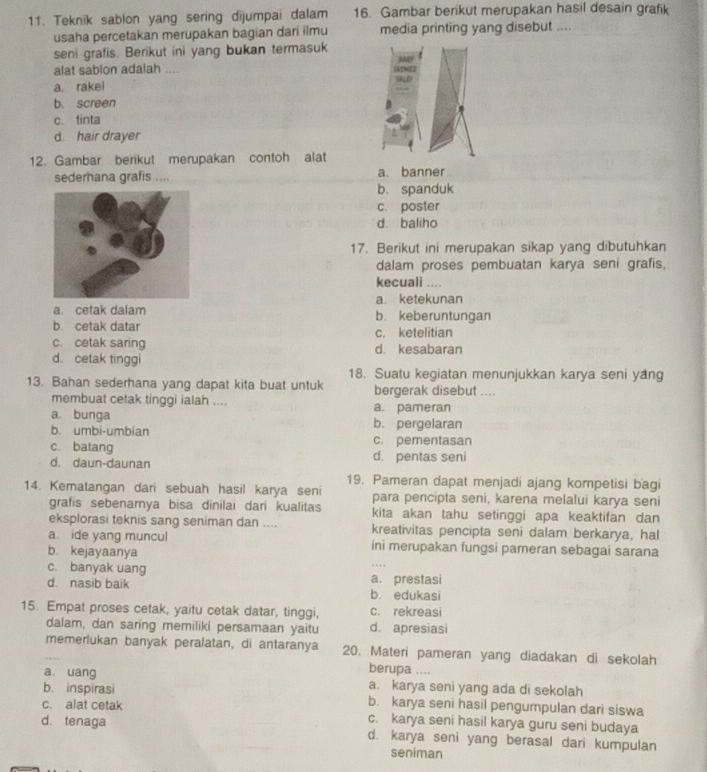 Teknik sablon yang sering dijumpai dalam 16. Gambar berikut merupakan hasil desain grafik
usaha percetakan merupakan bagian dari ilmu media printing yang disebut ....
seni grafis. Berikut ini yang bukan termasuk
MD
alat sablon adalah ....
a. rakel
b. screen
c. tinta
d. hair drayer
12. Gambar berikut merupakan contoh alat
sederhana grafis .... a. banner
b. spanduk
c. poster
d. baliho
17. Berikut ini merupakan sikap yang dibutuhkan
dalam proses pembuatan karya seni grafis,
kecuali ....
a. ketekunan
a. cetak dalam b. keberuntungan
b. cetak datar c. ketelitian
c. cetak saring d. kesabaran
d. cetak tinggi
18. Suatu kegiatan menunjukkan karya seni yang
13. Bahan sederhana yang dapat kita buat untuk bergerak disebut ....
membuat cetak tinggi ialah .... a. pameran
a. bunga b. pergelaran
b. umbi-umbian
c. batang c. pementasan
d. daun-daunan d. pentas seni
19. Pameran dapat menjadi ajang kompetisi bagi
14. Kematangan dari sebuah hasil karya seni para pencipta seni, karena melalui karya seni
grafis sebenarya bisa dinilai dari kualitas kita akan tahu setinggi apa keaktifan dan
eksplorasi teknis sang seniman dan .... kreativitas pencipta seni dalam berkarya, hal
a ide yang muncul ini merupakan fungsi pameran sebagai sarana
b. kejayaanya
c. banyak uang a. prestasi
d. nasib baik b. edukasi
15. Empat proses cetak, yaitu cetak datar, tinggi, c. rekreasi
dalam, dan saring memiliki persamaan yaitu d. apresiasi
memerlukan banyak peralatan, di antaranya 20. Materi pameran yang diadakan di sekolah
berupa ....
a uang a. karya seni yang ada di sekolah
b. inspirasi b. karya seni hasil pengumpulan dari siswa
c. alat cetak
c. karya seni hasil karya guru seni budaya
d. tenaga d. karya seni yang berasal dari kumpulan
seniman