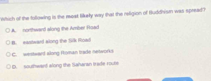 Which of the following is the most likely way that the religion of Buddhism was spread?
A. northward along the Amber Road
B. eastward along the Silk Road
C. westward along Roman trade networks
D. southward along the Saharan trade route