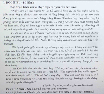 ĐQC HIÉU (4,0 điểm)
Đọc đoạn trích sau và thực hiện các yêu cầu bên dưới:
''Ngày xưa có một người tên là Yết Kiêu ở làng Hạ Bì làm nghề đánh cả.
Một hôm, ông ta đi đọc theo bờ biển về làng bổng thấy trên bãi có hai con trâu
đang ghi sừng húc nhau dưới bóng trăng khuya. Sẵn đòn ồng, ông cảm xông lại
phang mạnh mấy cải vào minh chủng nó. Tự dựng hai con trâu chạy xuống biển
rồi biển mất. Ông rất kinh ngạc đoán biết là trâu thần. Khi nhìn lại đòn ổng thì
thấy có máy cái lồng tráu dỉnh vào đẩy. Ông mừng quả bỏ vào miệng nuổt đi.
Từ đó sức khỏe của Yết Kiêu vượt hẵn mọi người, không một ai đâm đương
địch. Đặc biệt là có tài lội nước. Mỗi lần ông lặn xuống biển bắt cá, người ta cử
tướng như ông đi trên đất liền. Nhiều khi ông sống ở dưới nước luôn sáu bảy ngày
mới lên.
Hồi ấy có quân giặc ở nước ngoài sang cướp nước ta. Chúng cho một trăm
chiếc tàu lớn tiền vào cửa biển Vạn Ninh vây bọc, bắt tất cá thuyển bè, đốt phá
chải lưới. Đi đến đầu, chủng cướp của giết người gây tang tóc khắp mọi vùng
duyên hải. Chiến thuyển nhà vua ra đổi địch bị giặc đánh đẫm mất cả. Nhà vua rất
lo sợ, sai rao trong thiên hạ ai có cách gỉ lui được giặc dữ sẽ phong cho quyển cao
chức trọng
Yết Kiêu bên tìm đến tâu vua rằng: ''Tôi tuy tài hèn sức yếu nhưng cũng
quyết cho lũ chúng nó vào bụng cả''. Vua hỏi: ''Nhà người cần bao nhiều người'
bao nhiêu thuyển bè?''. 'Tâu bệ hạ'' - óng đáp - ''Chỉ một mình tói cũng có thể
đương được với chủng nó''. Nhà vua mừng lắm, liền phong cho ông làm Đô thống
cầm thủy quân đánh giặc''.
I
(Nguồn: https//truyen-dan-gian/yet-kieu.html)
Câu 1 (0,5 điểm). Xác định thể loại của đoạn trích trên?
Câu 2 (0,5 điễm). Câu chuyện trong đoạn trích trên được kể theo ngôi thứ máy?