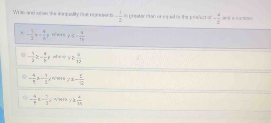 Write and solve the inequality that represents - 1/3  is greater than or equal to the product of - 4/5  and a number.
- 1/3 >- 4/5 y where y≤ - 4/15 
- 1/3 ≥ - 4/5 y where y≥  5/12 
- 4/5 ≥ - 1/3  ywhere y≤ - 5/12 
- 4/5 ≤ - 1/3 y where y≥  4/15 