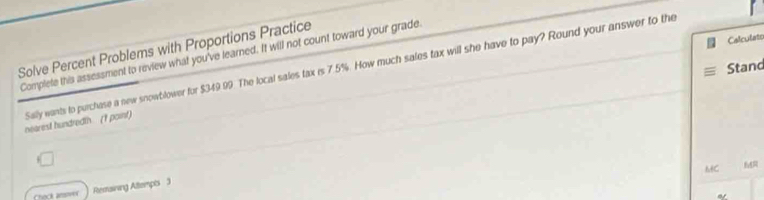 Calculato 
Solve Percent Problems with Proportions Practice 
Complete this assessment to review what you've learned. It will not count toward your grade 
Stand 
nearest hundredth (t point) Sally wants to purchase a new snowblower for $349.99. The local sales tax is 7.5%. How much sales tax will she have to pay? Round your answer to the 
MC f 
Chock anovex Restaining Attempts 3